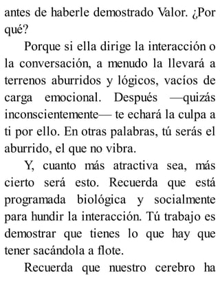 antes de haberle demostrado Valor. ¿Por
qué?
Porque si ella dirige la interacción o
la conversación, a menudo la llevará a
terrenos aburridos y lógicos, vacíos de
carga emocional. Después —quizás
inconscientemente— te echará la culpa a
ti por ello. En otras palabras, tú serás el
aburrido, el que no vibra.
Y, cuanto más atractiva sea, más
cierto será esto. Recuerda que está
programada biológica y socialmente
para hundir la interacción. Tú trabajo es
demostrar que tienes lo que hay que
tener sacándola a flote.
Recuerda que nuestro cerebro ha
 