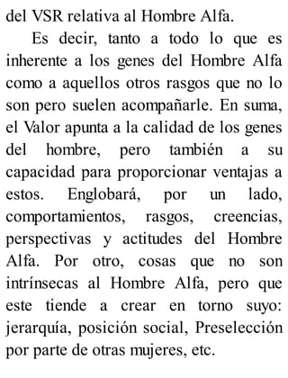 del VSR relativa al Hombre Alfa.
Es decir, tanto a todo lo que es
inherente a los genes del Hombre Alfa
como a aquellos otros rasgos que no lo
son pero suelen acompañarle. En suma,
el Valor apunta a la calidad de los genes
del hombre, pero también a su
capacidad para proporcionar ventajas a
estos. Englobará, por un lado,
comportamientos, rasgos, creencias,
perspectivas y actitudes del Hombre
Alfa. Por otro, cosas que no son
intrínsecas al Hombre Alfa, pero que
este tiende a crear en torno suyo:
jerarquía, posición social, Preselección
por parte de otras mujeres, etc.
 