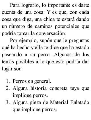 Para lograrlo, lo importante es darte
cuenta de una cosa. Y es que, con cada
cosa que diga, una chica te estará dando
un número de caminos potenciales que
podría tomar la conversación.
Por ejemplo, supón que le preguntas
qué ha hecho y ella te dice que ha estado
paseando a su perro. Algunos de los
temas posibles a lo que esto podría dar
lugar son:
1. Perros en general.
2. Alguna historia concreta tuya que
implique perros.
3. Alguna pieza de Material Enlatado
que implique perros.
 