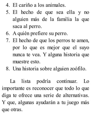 4. El cariño a los animales.
5. El hecho de que sea ella y no
alguien más de la familia la que
saca al perro.
6. A quién prefiere su perro.
7. El hecho de que los perros te amen,
por lo que es mejor que el suyo
nunca te vea. Y alguna historia que
muestre esto.
8. Una historia sobre alguien zoófilo.
La lista podría continuar. Lo
importante es reconocer que todo lo que
diga te ofrece una serie de alternativas.
Y que, algunas ayudarán a tu juego más
que otras.
 