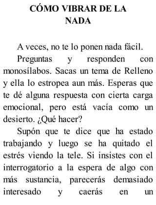 CÓMO VIBRAR DE LA
NADA
A veces, no te lo ponen nada fácil.
Preguntas y responden con
monosílabos. Sacas un tema de Relleno
y ella lo estropea aun más. Esperas que
te dé alguna respuesta con cierta carga
emocional, pero está vacía como un
desierto. ¿Qué hacer?
Supón que te dice que ha estado
trabajando y luego se ha quitado el
estrés viendo la tele. Si insistes con el
interrogatorio a la espera de algo con
más sustancia, parecerás demasiado
interesado y caerás en un
 