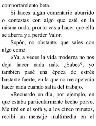 comportamiento beta.
Si haces algún comentario aburrido
o contestas con algo que esté en la
misma onda, pronto vas a hacer que ella
se aburra y a perder Valor.
Supón, no obstante, que sales con
algo como:
«Ya, a veces la vida moderna no nos
deja hacer nada más. ¿Sabes?, yo
también pasé una época de estrés
bastante fuerte, en la que no me apetecía
hacer nada cuando salía del trabajo.
»Recuerdo un día, por ejemplo, en
que estaba particularmente hecho polvo.
Me tiré en el sofá y, a los cinco minutos,
recibí un mensaje multimedia en el
 