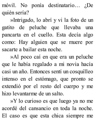 móvil. No ponía destinatario… ¿De
quién sería?
»Intrigado, lo abrí y vi la foto de un
gatito de peluche que llevaba una
pancarta en el cuello. Esta decía algo
como: Hay alguien que se muere por
sacarte a bailar esta noche.
»Al poco caí en que era un peluche
que le había regalado a mi novia hacía
casi un año. Entonces sentí un cosquilleo
intenso en el estómago, que pronto se
extendió por el resto del cuerpo y me
hizo levantarme de un salto.
»Y lo curioso es que luego ya no me
acordé del cansancio en toda la noche.
El caso es que esta chica siempre me
 