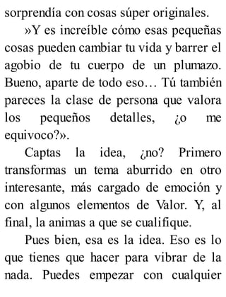 sorprendía con cosas súper originales.
»Y es increíble cómo esas pequeñas
cosas pueden cambiar tu vida y barrer el
agobio de tu cuerpo de un plumazo.
Bueno, aparte de todo eso… Tú también
pareces la clase de persona que valora
los pequeños detalles, ¿o me
equivoco?».
Captas la idea, ¿no? Primero
transformas un tema aburrido en otro
interesante, más cargado de emoción y
con algunos elementos de Valor. Y, al
final, la animas a que se cualifique.
Pues bien, esa es la idea. Eso es lo
que tienes que hacer para vibrar de la
nada. Puedes empezar con cualquier
 