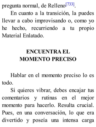 pregunta normal, de Relleno[733].
En cuanto a la transición, la puedes
llevar a cabo improvisando o, como yo
he hecho, recurriendo a tu propio
Material Enlatado.
ENCUENTRA EL
MOMENTO PRECISO
Hablar en el momento preciso lo es
todo.
Si quieres vibrar, debes encajar tus
comentarios y rutinas en el mejor
momento para hacerlo. Resulta crucial.
Pues, en una conversación, lo que era
divertido y poseía una intensa carga
 