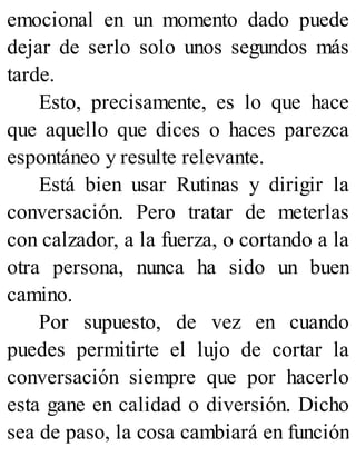 emocional en un momento dado puede
dejar de serlo solo unos segundos más
tarde.
Esto, precisamente, es lo que hace
que aquello que dices o haces parezca
espontáneo y resulte relevante.
Está bien usar Rutinas y dirigir la
conversación. Pero tratar de meterlas
con calzador, a la fuerza, o cortando a la
otra persona, nunca ha sido un buen
camino.
Por supuesto, de vez en cuando
puedes permitirte el lujo de cortar la
conversación siempre que por hacerlo
esta gane en calidad o diversión. Dicho
sea de paso, la cosa cambiará en función
 