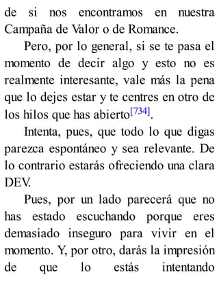 de si nos encontramos en nuestra
Campaña de Valor o de Romance.
Pero, por lo general, si se te pasa el
momento de decir algo y esto no es
realmente interesante, vale más la pena
que lo dejes estar y te centres en otro de
los hilos que has abierto[734].
Intenta, pues, que todo lo que digas
parezca espontáneo y sea relevante. De
lo contrario estarás ofreciendo una clara
DEV
.
Pues, por un lado parecerá que no
has estado escuchando porque eres
demasiado inseguro para vivir en el
momento. Y, por otro, darás la impresión
de que lo estás intentando
 