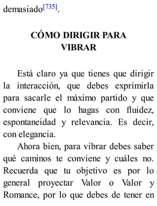 demasiado[735].
CÓMO DIRIGIR PARA
VIBRAR
Está claro ya que tienes que dirigir
la interacción, que debes exprimirla
para sacarle el máximo partido y que
conviene que lo hagas con fluidez,
espontaneidad y relevancia. Es decir,
con elegancia.
Ahora bien, para vibrar debes saber
qué caminos te conviene y cuáles no.
Recuerda que tu objetivo es por lo
general proyectar Valor o Valor y
Romance, por lo que debes de tener en
 