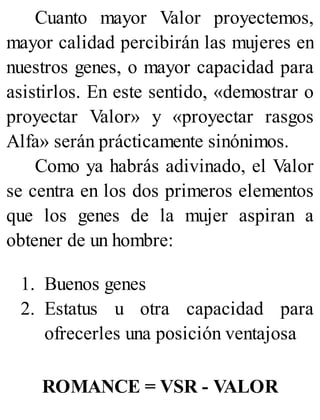 Cuanto mayor Valor proyectemos,
mayor calidad percibirán las mujeres en
nuestros genes, o mayor capacidad para
asistirlos. En este sentido, «demostrar o
proyectar Valor» y «proyectar rasgos
Alfa» serán prácticamente sinónimos.
Como ya habrás adivinado, el Valor
se centra en los dos primeros elementos
que los genes de la mujer aspiran a
obtener de un hombre:
1. Buenos genes
2. Estatus u otra capacidad para
ofrecerles una posición ventajosa
ROMANCE = VSR - VALOR
 