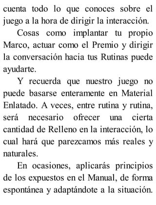 cuenta todo lo que conoces sobre el
juego a la hora de dirigir la interacción.
Cosas como implantar tu propio
Marco, actuar como el Premio y dirigir
la conversación hacia tus Rutinas puede
ayudarte.
Y recuerda que nuestro juego no
puede basarse enteramente en Material
Enlatado. A veces, entre rutina y rutina,
será necesario ofrecer una cierta
cantidad de Relleno en la interacción, lo
cual hará que parezcamos más reales y
naturales.
En ocasiones, aplicarás principios
de los expuestos en el Manual, de forma
espontánea y adaptándote a la situación.
 