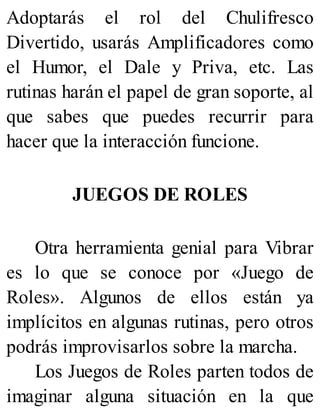 Adoptarás el rol del Chulifresco
Divertido, usarás Amplificadores como
el Humor, el Dale y Priva, etc. Las
rutinas harán el papel de gran soporte, al
que sabes que puedes recurrir para
hacer que la interacción funcione.
JUEGOS DE ROLES
Otra herramienta genial para Vibrar
es lo que se conoce por «Juego de
Roles». Algunos de ellos están ya
implícitos en algunas rutinas, pero otros
podrás improvisarlos sobre la marcha.
Los Juegos de Roles parten todos de
imaginar alguna situación en la que
 