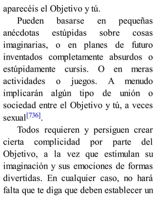 aparecéis el Objetivo y tú.
Pueden basarse en pequeñas
anécdotas estúpidas sobre cosas
imaginarias, o en planes de futuro
inventados completamente absurdos o
estúpidamente cursis. O en meras
actividades o juegos. A menudo
implicarán algún tipo de unión o
sociedad entre el Objetivo y tú, a veces
sexual[736].
Todos requieren y persiguen crear
cierta complicidad por parte del
Objetivo, a la vez que estimulan su
imaginación y sus emociones de formas
divertidas. En cualquier caso, no hará
falta que te diga que deben establecer un
 