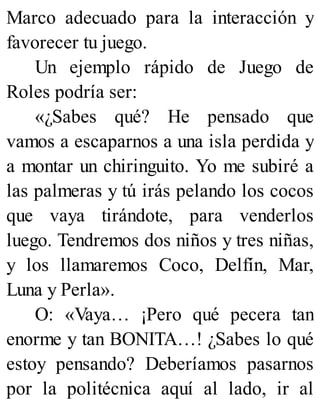 Marco adecuado para la interacción y
favorecer tu juego.
Un ejemplo rápido de Juego de
Roles podría ser:
«¿Sabes qué? He pensado que
vamos a escaparnos a una isla perdida y
a montar un chiringuito. Yo me subiré a
las palmeras y tú irás pelando los cocos
que vaya tirándote, para venderlos
luego. Tendremos dos niños y tres niñas,
y los llamaremos Coco, Delfín, Mar,
Luna y Perla».
O: «Vaya… ¡Pero qué pecera tan
enorme y tan BONITA…! ¿Sabes lo qué
estoy pensando? Deberíamos pasarnos
por la politécnica aquí al lado, ir al
 