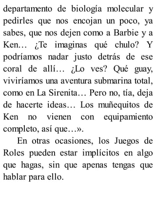departamento de biología molecular y
pedirles que nos encojan un poco, ya
sabes, que nos dejen como a Barbie y a
Ken… ¿Te imaginas qué chulo? Y
podríamos nadar justo detrás de ese
coral de allí… ¿Lo ves? Qué guay,
viviríamos una aventura submarina total,
como en La Sirenita… Pero no, tía, deja
de hacerte ideas… Los muñequitos de
Ken no vienen con equipamiento
completo, así que…».
En otras ocasiones, los Juegos de
Roles pueden estar implícitos en algo
que hagas, sin que apenas tengas que
hablar para ello.
 