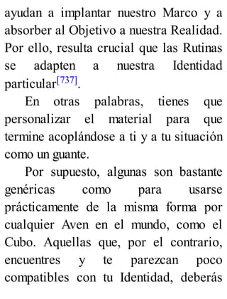ayudan a implantar nuestro Marco y a
absorber al Objetivo a nuestra Realidad.
Por ello, resulta crucial que las Rutinas
se adapten a nuestra Identidad
particular[737].
En otras palabras, tienes que
personalizar el material para que
termine acoplándose a ti y a tu situación
como un guante.
Por supuesto, algunas son bastante
genéricas como para usarse
prácticamente de la misma forma por
cualquier Aven en el mundo, como el
Cubo. Aquellas que, por el contrario,
encuentres y te parezcan poco
compatibles con tu Identidad, deberás
 