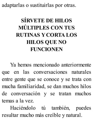 adaptarlas o sustituirlas por otras.
SÍRVETE DE HILOS
MÚLTIPLES CON TUS
RUTINAS YCORTA LOS
HILOS QUE NO
FUNCIONEN
Ya hemos mencionado anteriormente
que en las conversaciones naturales
entre gente que se conoce y se trata con
mucha familiaridad, se dan muchos hilos
de conversación y se tratan muchos
temas a la vez.
Haciéndolo tú también, puedes
resultar mucho más creíble y natural.
 