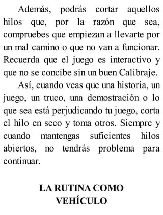 Además, podrás cortar aquellos
hilos que, por la razón que sea,
compruebes que empiezan a llevarte por
un mal camino o que no van a funcionar.
Recuerda que el juego es interactivo y
que no se concibe sin un buen Calibraje.
Así, cuando veas que una historia, un
juego, un truco, una demostración o lo
que sea está perjudicando tu juego, corta
el hilo en seco y toma otros. Siempre y
cuando mantengas suficientes hilos
abiertos, no tendrás problema para
continuar.
LA RUTINA COMO
VEHÍCULO
 