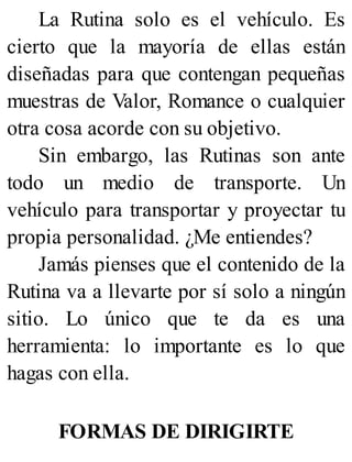 La Rutina solo es el vehículo. Es
cierto que la mayoría de ellas están
diseñadas para que contengan pequeñas
muestras de Valor, Romance o cualquier
otra cosa acorde con su objetivo.
Sin embargo, las Rutinas son ante
todo un medio de transporte. Un
vehículo para transportar y proyectar tu
propia personalidad. ¿Me entiendes?
Jamás pienses que el contenido de la
Rutina va a llevarte por sí solo a ningún
sitio. Lo único que te da es una
herramienta: lo importante es lo que
hagas con ella.
FORMAS DE DIRIGIRTE
 