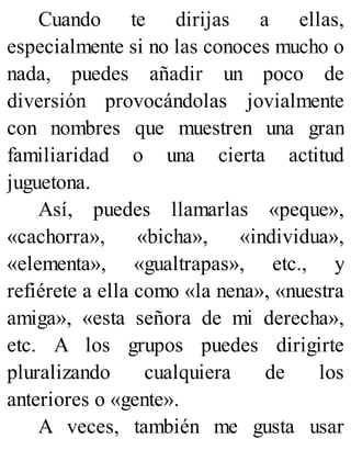 Cuando te dirijas a ellas,
especialmente si no las conoces mucho o
nada, puedes añadir un poco de
diversión provocándolas jovialmente
con nombres que muestren una gran
familiaridad o una cierta actitud
juguetona.
Así, puedes llamarlas «peque»,
«cachorra», «bicha», «individua»,
«elementa», «gualtrapas», etc., y
refiérete a ella como «la nena», «nuestra
amiga», «esta señora de mi derecha»,
etc. A los grupos puedes dirigirte
pluralizando cualquiera de los
anteriores o «gente».
A veces, también me gusta usar
 