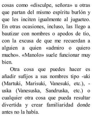 cosas como «disculpe, señora» u otras
que partan del mismo espíritu burlón y
que les inciten igualmente al jugueteo.
En otras ocasiones, incluso, las llego a
bautizar con nombres o apodos de tío,
con la excusa de que me recuerdan a
alguien a quien «admiro o quiero
mucho». «Manolo» suele funcionar muy
bien.
Otra cosa que puedes hacer es
añadir sufijos a sus nombres tipo -uki
(Martuki, Marisuki, Vanesuki, etc.), -
uska (Vanesuska, Sandruska, etc.) o
cualquier otra cosa que pueda resultar
divertida y crear familiaridad donde
antes no la había.
 