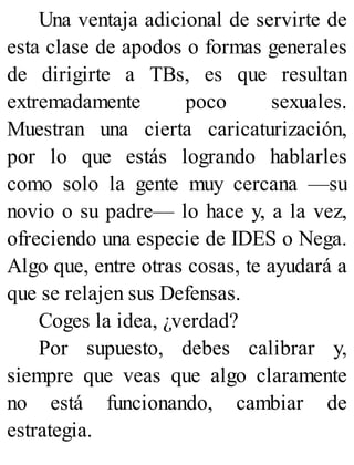 Una ventaja adicional de servirte de
esta clase de apodos o formas generales
de dirigirte a TBs, es que resultan
extremadamente poco sexuales.
Muestran una cierta caricaturización,
por lo que estás logrando hablarles
como solo la gente muy cercana —su
novio o su padre— lo hace y, a la vez,
ofreciendo una especie de IDES o Nega.
Algo que, entre otras cosas, te ayudará a
que se relajen sus Defensas.
Coges la idea, ¿verdad?
Por supuesto, debes calibrar y,
siempre que veas que algo claramente
no está funcionando, cambiar de
estrategia.
 
