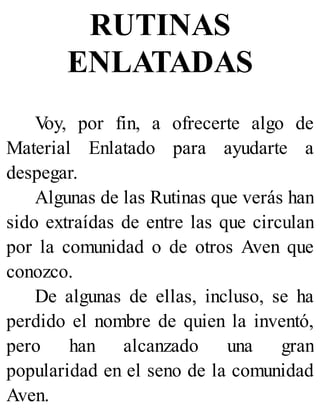 RUTINAS
ENLATADAS
V
oy, por fin, a ofrecerte algo de
Material Enlatado para ayudarte a
despegar.
Algunas de las Rutinas que verás han
sido extraídas de entre las que circulan
por la comunidad o de otros Aven que
conozco.
De algunas de ellas, incluso, se ha
perdido el nombre de quien la inventó,
pero han alcanzado una gran
popularidad en el seno de la comunidad
Aven.
 