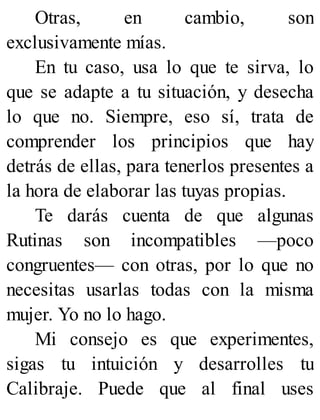 Otras, en cambio, son
exclusivamente mías.
En tu caso, usa lo que te sirva, lo
que se adapte a tu situación, y desecha
lo que no. Siempre, eso sí, trata de
comprender los principios que hay
detrás de ellas, para tenerlos presentes a
la hora de elaborar las tuyas propias.
Te darás cuenta de que algunas
Rutinas son incompatibles —poco
congruentes— con otras, por lo que no
necesitas usarlas todas con la misma
mujer. Yo no lo hago.
Mi consejo es que experimentes,
sigas tu intuición y desarrolles tu
Calibraje. Puede que al final uses
 