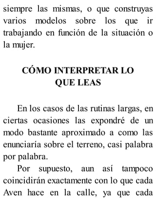 siempre las mismas, o que construyas
varios modelos sobre los que ir
trabajando en función de la situación o
la mujer.
CÓMO INTERPRETAR LO
QUE LEAS
En los casos de las rutinas largas, en
ciertas ocasiones las expondré de un
modo bastante aproximado a como las
enunciaría sobre el terreno, casi palabra
por palabra.
Por supuesto, aun así tampoco
coincidirán exactamente con lo que cada
Aven hace en la calle, ya que cada
 