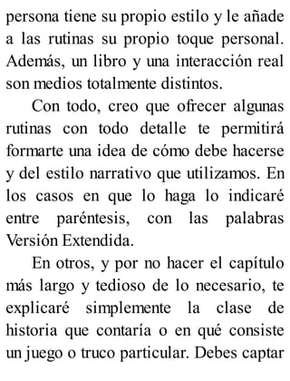 persona tiene su propio estilo y le añade
a las rutinas su propio toque personal.
Además, un libro y una interacción real
son medios totalmente distintos.
Con todo, creo que ofrecer algunas
rutinas con todo detalle te permitirá
formarte una idea de cómo debe hacerse
y del estilo narrativo que utilizamos. En
los casos en que lo haga lo indicaré
entre paréntesis, con las palabras
Versión Extendida.
En otros, y por no hacer el capítulo
más largo y tedioso de lo necesario, te
explicaré simplemente la clase de
historia que contaría o en qué consiste
un juego o truco particular. Debes captar
 