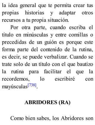 la idea general que te permita crear tus
propias historias y adaptar otros
recursos a tu propia situación.
Por otra parte, cuando escriba el
título en minúsculas y entre comillas o
precedidas de un guión es porque este
forma parte del contenido de la rutina,
es decir, se puede verbalizar. Cuando se
trate solo de un título con el que bautizo
la rutina para facilitar el que la
recordemos, lo escribiré con
mayúsculas[738].
ABRIDORES (RA)
Como bien sabes, los Abridores son
 