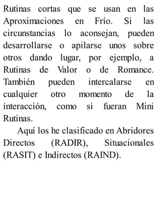 Rutinas cortas que se usan en las
Aproximaciones en Frío. Si las
circunstancias lo aconsejan, pueden
desarrollarse o apilarse unos sobre
otros dando lugar, por ejemplo, a
Rutinas de Valor o de Romance.
También pueden intercalarse en
cualquier otro momento de la
interacción, como si fueran Mini
Rutinas.
Aquí los he clasificado en Abridores
Directos (RADIR), Situacionales
(RASIT) e Indirectos (RAIND).
 