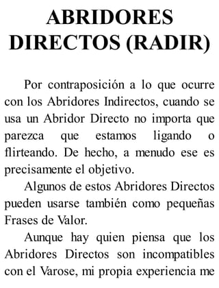 ABRIDORES
DIRECTOS (RADIR)
Por contraposición a lo que ocurre
con los Abridores Indirectos, cuando se
usa un Abridor Directo no importa que
parezca que estamos ligando o
flirteando. De hecho, a menudo ese es
precisamente el objetivo.
Algunos de estos Abridores Directos
pueden usarse también como pequeñas
Frases de Valor.
Aunque hay quien piensa que los
Abridores Directos son incompatibles
con el Varose, mi propia experiencia me
 