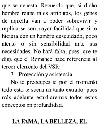 que se acuesta. Recuerda que, si dicho
hombre reúne tales atributos, los genes
de aquella van a poder sobrevivir y
replicarse con mayor facilidad que si lo
hiciera con un hombre descuidado, poco
atento o sin sensibilidad ante sus
necesidades. No hará falta, pues, que te
diga que el Romance hace referencia al
tercer elemento del VSR:
3.- Protección y asistencia.
No te preocupes si por el momento
todo esto te suena un tanto extraño, pues
más adelante estudiaremos todos estos
conceptos en profundidad.
LA FAMA, LA BELLEZA, EL
 