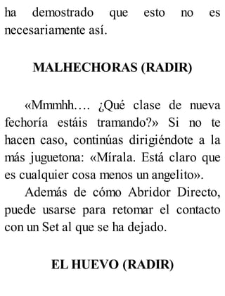 ha demostrado que esto no es
necesariamente así.
MALHECHORAS (RADIR)
«Mmmhh…. ¿Qué clase de nueva
fechoría estáis tramando?» Si no te
hacen caso, continúas dirigiéndote a la
más juguetona: «Mírala. Está claro que
es cualquier cosa menos un angelito».
Además de cómo Abridor Directo,
puede usarse para retomar el contacto
con un Set al que se ha dejado.
EL HUEVO (RADIR)
 