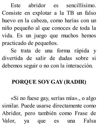 Este abridor es sencillísimo.
Consiste en explotar a la TB un falso
huevo en la cabeza, como harías con un
niño pequeño al que conoces de toda la
vida. Es un juego que muchos hemos
practicado de pequeños.
Se trata de una forma rápida y
divertida de salir de dudas sobre si
debemos seguir o no con la interacción.
PORQUE SOYGAY(RADIR)
«Si no fuese gay, serías mía»., o algo
similar. Puede usarse directamente como
Abridor, pero también como Frase de
Valor, ya que es una Falsa
 