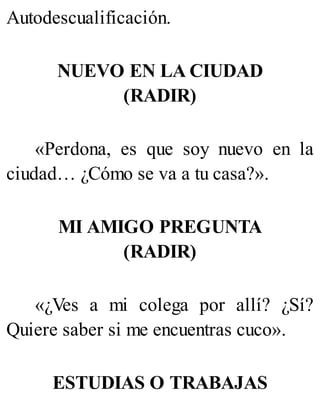 Autodescualificación.
NUEVO EN LA CIUDAD
(RADIR)
«Perdona, es que soy nuevo en la
ciudad… ¿Cómo se va a tu casa?».
MI AMIGO PREGUNTA
(RADIR)
«¿Ves a mi colega por allí? ¿Sí?
Quiere saber si me encuentras cuco».
ESTUDIAS O TRABAJAS
 