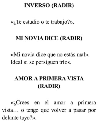 INVERSO (RADIR)
«¿Te estudio o te trabajo?».
MI NOVIA DICE (RADIR)
«Mi novia dice que no estás mal».
Ideal si se persiguen tríos.
AMOR A PRIMERA VISTA
(RADIR)
«¿Crees en el amor a primera
vista… o tengo que volver a pasar por
delante tuyo?».
 