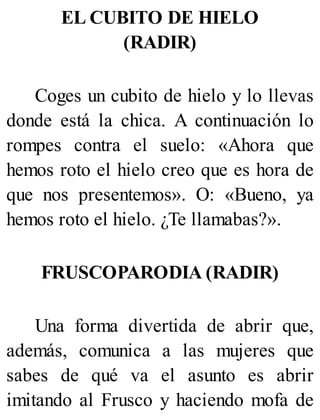 EL CUBITO DE HIELO
(RADIR)
Coges un cubito de hielo y lo llevas
donde está la chica. A continuación lo
rompes contra el suelo: «Ahora que
hemos roto el hielo creo que es hora de
que nos presentemos». O: «Bueno, ya
hemos roto el hielo. ¿Te llamabas?».
FRUSCOPARODIA (RADIR)
Una forma divertida de abrir que,
además, comunica a las mujeres que
sabes de qué va el asunto es abrir
imitando al Frusco y haciendo mofa de
 