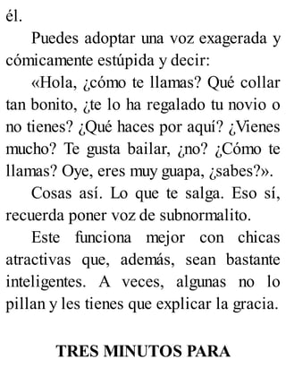 él.
Puedes adoptar una voz exagerada y
cómicamente estúpida y decir:
«Hola, ¿cómo te llamas? Qué collar
tan bonito, ¿te lo ha regalado tu novio o
no tienes? ¿Qué haces por aquí? ¿Vienes
mucho? Te gusta bailar, ¿no? ¿Cómo te
llamas? Oye, eres muy guapa, ¿sabes?».
Cosas así. Lo que te salga. Eso sí,
recuerda poner voz de subnormalito.
Este funciona mejor con chicas
atractivas que, además, sean bastante
inteligentes. A veces, algunas no lo
pillan y les tienes que explicar la gracia.
TRES MINUTOS PARA
 