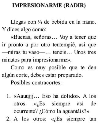 IMPRESIONARME (RADIR)
Llegas con ¼ de bebida en la mano.
Y dices algo como:
«Buenas, señoras… V
oy a tener que
ir pronto a por otro tentempié, así que
—miras tu vaso—… tenéis… Unos tres
minutos para impresionarme».
Como es muy posible que te den
algún corte, debes estar preparado.
Posibles contracortes:
1. «Aauujjj… Eso ha dolido». A los
otros: «¿Es siempre así de
ocurrente? ¿Cómo la aguantáis?»
2. A los otros: «¿Es siempre tan
 