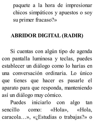 paquete a la hora de impresionar
chicos simpáticos y apuestos o soy
su primer fracaso?»
ABRIDOR DIGITAL (RADIR)
Si cuentas con algún tipo de agenda
con pantalla luminosa y teclas, puedes
establecer un diálogo como lo harías en
una conversación ordinaria. Lo único
que tienes que hacer es pasarle el
aparato para que responda, manteniendo
así un diálogo muy cómico.
Puedes iniciarlo con algo tan
sencillo como: «Hola», «Hola,
caracola…», «¿Estudias o trabajas?» o
 