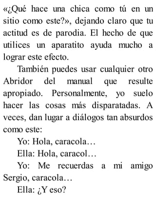 «¿Qué hace una chica como tú en un
sitio como este?», dejando claro que tu
actitud es de parodia. El hecho de que
utilices un aparatito ayuda mucho a
lograr este efecto.
También puedes usar cualquier otro
Abridor del manual que resulte
apropiado. Personalmente, yo suelo
hacer las cosas más disparatadas. A
veces, dan lugar a diálogos tan absurdos
como este:
Yo: Hola, caracola…
Ella: Hola, caracol…
Yo: Me recuerdas a mi amigo
Sergio, caracola…
Ella: ¿Y eso?
 