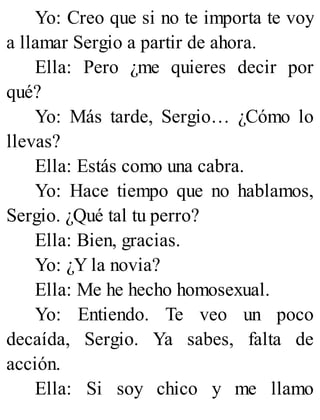 Yo: Creo que si no te importa te voy
a llamar Sergio a partir de ahora.
Ella: Pero ¿me quieres decir por
qué?
Yo: Más tarde, Sergio… ¿Cómo lo
llevas?
Ella: Estás como una cabra.
Yo: Hace tiempo que no hablamos,
Sergio. ¿Qué tal tu perro?
Ella: Bien, gracias.
Yo: ¿Y la novia?
Ella: Me he hecho homosexual.
Yo: Entiendo. Te veo un poco
decaída, Sergio. Ya sabes, falta de
acción.
Ella: Si soy chico y me llamo
 