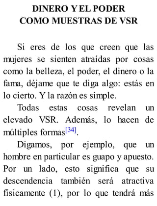 DINERO YEL PODER
COMO MUESTRAS DE VSR
Si eres de los que creen que las
mujeres se sienten atraídas por cosas
como la belleza, el poder, el dinero o la
fama, déjame que te diga algo: estás en
lo cierto. Y la razón es simple.
Todas estas cosas revelan un
elevado VSR. Además, lo hacen de
múltiples formas[34].
Digamos, por ejemplo, que un
hombre en particular es guapo y apuesto.
Por un lado, esto significa que su
descendencia también será atractiva
físicamente (1), por lo que tendrá más
 