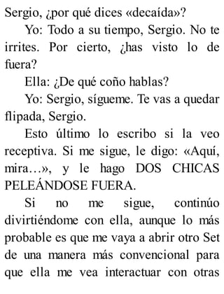 Sergio, ¿por qué dices «decaída»?
Yo: Todo a su tiempo, Sergio. No te
irrites. Por cierto, ¿has visto lo de
fuera?
Ella: ¿De qué coño hablas?
Yo: Sergio, sígueme. Te vas a quedar
flipada, Sergio.
Esto último lo escribo si la veo
receptiva. Si me sigue, le digo: «Aquí,
mira…», y le hago DOS CHICAS
PELEÁNDOSE FUERA.
Si no me sigue, continúo
divirtiéndome con ella, aunque lo más
probable es que me vaya a abrir otro Set
de una manera más convencional para
que ella me vea interactuar con otras
 