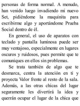 personas de forma normal. A menudo,
han venido luego invadiendo mi nuevo
Set, pidiéndome la maquinita para
escribirme algo y aportándome Prueba
Social dentro de él.
En general, el uso de aparatos con
teclado y pantalla luminosa puede ser
muy ventajoso, especialmente en lugares
oscuros y ruidosos, pues permite que te
comuniques en ellos sin problemas.
Se trata también de algo que te
desmarca, centra la atención en ti y
proyecta Valor frente al resto de la sala.
Además, a las otras chicas del lugar
seguramente les divertirá la idea y
querrán ocupar el lugar de la chica que
 