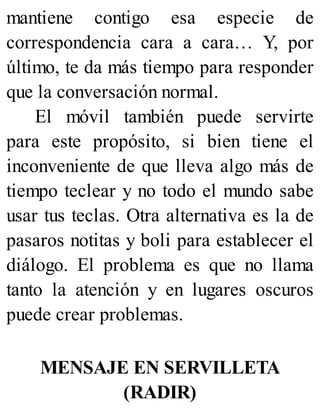 mantiene contigo esa especie de
correspondencia cara a cara… Y, por
último, te da más tiempo para responder
que la conversación normal.
El móvil también puede servirte
para este propósito, si bien tiene el
inconveniente de que lleva algo más de
tiempo teclear y no todo el mundo sabe
usar tus teclas. Otra alternativa es la de
pasaros notitas y boli para establecer el
diálogo. El problema es que no llama
tanto la atención y en lugares oscuros
puede crear problemas.
MENSAJE EN SERVILLETA
(RADIR)
 