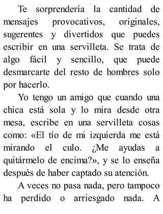 Te sorprendería la cantidad de
mensajes provocativos, originales,
sugerentes y divertidos que puedes
escribir en una servilleta. Se trata de
algo fácil y sencillo, que puede
desmarcarte del resto de hombres solo
por hacerlo.
Yo tengo un amigo que cuando una
chica está sola y lo mira desde otra
mesa, escribe en una servilleta cosas
como: «El tío de mi izquierda me está
mirando el culo. ¿Me ayudas a
quitármelo de encima?», y se lo enseña
después de haber captado su atención.
A veces no pasa nada, pero tampoco
ha perdido o arriesgado nada. A
 