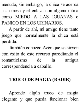 menudo, sin embargo, la chica se acerca
a su mesa y el enlaza con alguna rutina
como MIEDO A LAS IGUANAS o
PÁNICO EN LOS URINARIOS.
A partir de ahí, mi amigo tiene tanto
juego que normalmente la chica está
perdida.
También conozco Aven que se sirven
con éxito de este recurso parodiando el
romanticismo de la antigua
correspondencia a caballo.
TRUCO DE MAGIA (RADIR)
Aprende algún truco de magia
elegante y que pueda funcionar bien
 