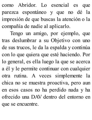 como Abridor. Lo esencial es que
parezca espontáneo y que no dé la
impresión de que buscas la atención o la
compañía de nadie al aplicarlo.
Tengo un amigo, por ejemplo, que
tras deslumbrar a su Objetivo con uno
de sus trucos, le da la espalda y continúa
con lo que quiera que esté haciendo. Por
lo general, es ella luego la que se acerca
a él y le permite continuar con cualquier
otra rutina. A veces simplemente la
chica no se muestra proactiva, pero aun
en esos casos no ha perdido nada y ha
ofrecido una DAV dentro del entorno en
que se encuentre.
 